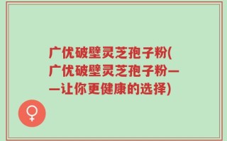 广优破壁灵芝孢子粉(广优破壁灵芝孢子粉——让你更健康的选择)