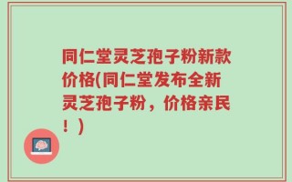 同仁堂灵芝孢子粉新款价格(同仁堂发布全新灵芝孢子粉，价格亲民！)
