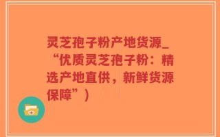 灵芝孢子粉产地货源_“优质灵芝孢子粉：精选产地直供，新鲜货源保障”)