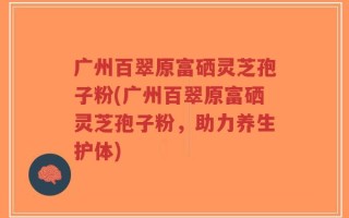 广州百翠原富硒灵芝孢子粉(广州百翠原富硒灵芝孢子粉，助力养生护体)