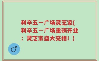 利辛五一广场灵芝家(利辛五一广场重磅开业：灵芝家盛大亮相！)