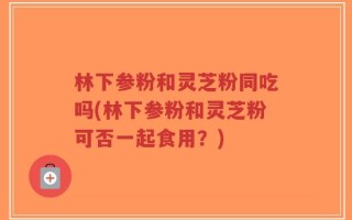 林下参粉和灵芝粉同吃吗(林下参粉和灵芝粉可否一起食用？)