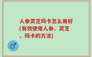 人参灵芝玛卡怎么用好(有效使用人参、灵芝、玛卡的方法)