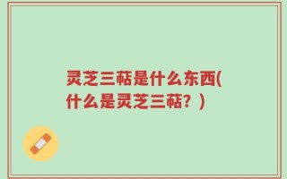 灵芝三萜是什么东西(什么是灵芝三萜？)