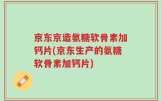 京东京造氨糖软骨素加钙片(京东生产的氨糖软骨素加钙片)