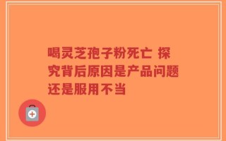 喝灵芝孢子粉死亡 探究背后原因是产品问题还是服用不当