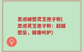 思邈破壁灵芝孢子粉(思邈灵芝孢子粉：超越壁垒，健康呵护)