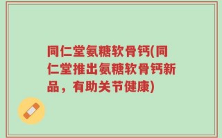 同仁堂氨糖软骨钙(同仁堂推出氨糖软骨钙新品，有助关节健康)