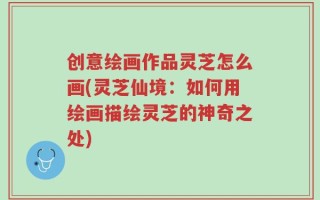 创意绘画作品灵芝怎么画(灵芝仙境：如何用绘画描绘灵芝的神奇之处)