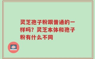 灵芝孢子粉跟普通的一样吗？灵芝本体和孢子粉有什么不同
