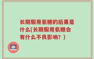 长期服用氨糖的后果是什么(长期服用氨糖会有什么不良影响？)