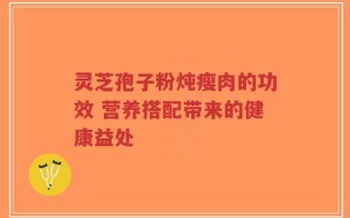 灵芝孢子粉炖瘦肉的功效 营养搭配带来的健康益处