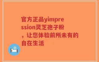 官方正品yimpression灵芝孢子粉，让您体验前所未有的自在生活