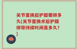 关节置换后护膝要绑多久(关节置换术后护膝绑带持续时间是多久？)