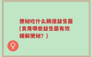 便秘吃什么肠道益生菌(食用哪些益生菌有效缓解便秘？)