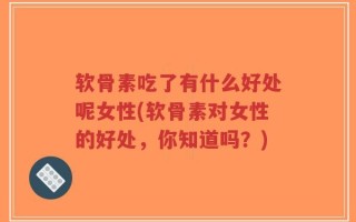 软骨素吃了有什么好处呢女性(软骨素对女性的好处，你知道吗？)