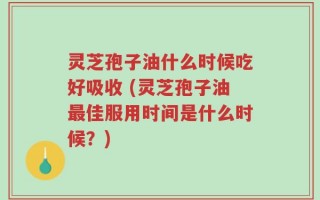 灵芝孢子油什么时候吃好吸收 (灵芝孢子油最佳服用时间是什么时候？)
