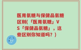 医用氨糖与保健品氨糖区别(「医用氨糖」VS「保健品氨糖」，这些区别你知道吗？)