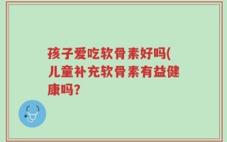 孩子爱吃软骨素好吗(儿童补充软骨素有益健康吗？