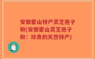 安徽霍山特产灵芝孢子粉(安徽霍山灵芝孢子粉：珍贵的天然特产)