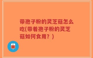 带孢子粉的灵芝菇怎么吃(带着孢子粉的灵芝菇如何食用？)