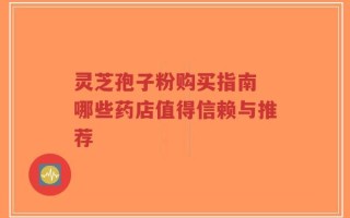 灵芝孢子粉购买指南 哪些药店值得信赖与推荐