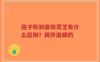 孢子粉到底和灵芝有什么区别？揭开潜藏的