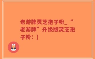 老游牌灵芝孢子粉_“老游牌”升级版灵芝孢子粉：)