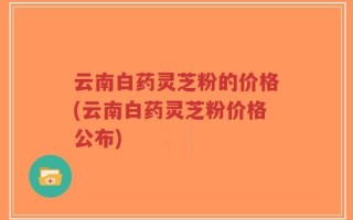 云南白药灵芝粉的价格(云南白药灵芝粉价格公布)
