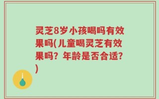 灵芝8岁小孩喝吗有效果吗(儿童喝灵芝有效果吗？年龄是否合适？)