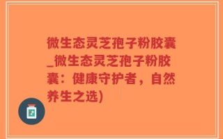 微生态灵芝孢子粉胶囊_微生态灵芝孢子粉胶囊：健康守护者，自然养生之选)