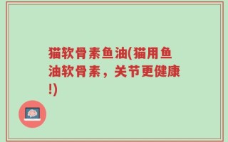 猫软骨素鱼油(猫用鱼油软骨素，关节更健康!)
