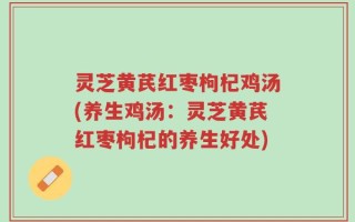 灵芝黄芪红枣枸杞鸡汤(养生鸡汤：灵芝黄芪红枣枸杞的养生好处)