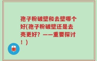 孢子粉破壁和去壁哪个好(孢子粉破壁还是去壳更好？——重要探讨！)