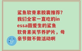 鲨鱼软骨素胶囊推荐？我们全家一直吃的inessa茵爱生的鲨鱼软骨素关节养护片，母亲节做不做活动啊