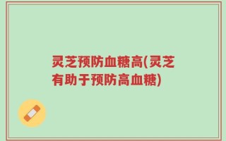 灵芝预防血糖高(灵芝有助于预防高血糖)