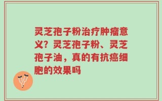灵芝孢子粉治疗肿瘤意义？灵芝孢子粉、灵芝孢子油，真的有抗癌细胞的效果吗