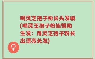 喝灵芝孢子粉长头发嘛(喝灵芝孢子粉能帮助生发：用灵芝孢子粉长出漂亮长发)
