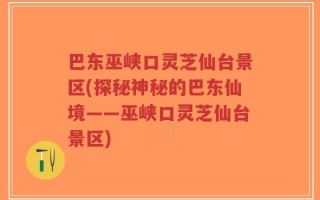 巴东巫峡口灵芝仙台景区(探秘神秘的巴东仙境——巫峡口灵芝仙台景区)