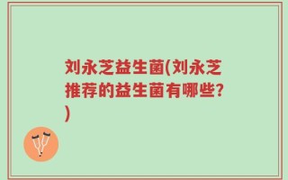 刘永芝益生菌(刘永芝推荐的益生菌有哪些？)