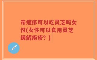 带疱疹可以吃灵芝吗女性(女性可以食用灵芝缓解疱疹？)