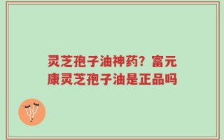 灵芝孢子油神药？富元康灵芝孢子油是正品吗
