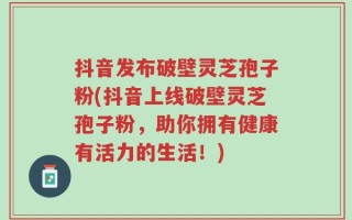 抖音发布破壁灵芝孢子粉(抖音上线破壁灵芝孢子粉，助你拥有健康有活力的生活！)