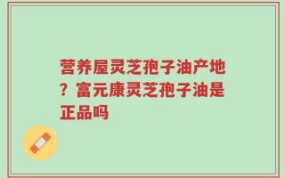 营养屋灵芝孢子油产地？富元康灵芝孢子油是正品吗