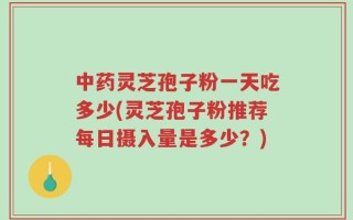 中药灵芝孢子粉一天吃多少(灵芝孢子粉推荐每日摄入量是多少？)