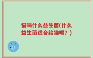 猫喝什么益生菌(什么益生菌适合给猫喝？)
