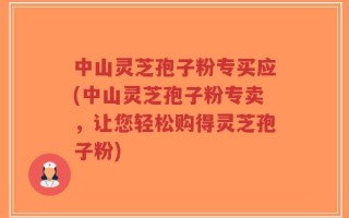 中山灵芝孢子粉专买应(中山灵芝孢子粉专卖，让您轻松购得灵芝孢子粉)