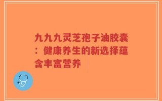 九九九灵芝孢子油胶囊：健康养生的新选择蕴含丰富营养