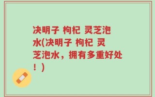 决明子 枸杞 灵芝泡水(决明子 枸杞 灵芝泡水，拥有多重好处！)
