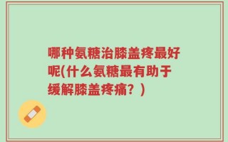 哪种氨糖治膝盖疼最好呢(什么氨糖最有助于缓解膝盖疼痛？)